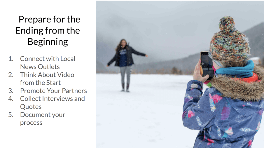 Image contains a photo of a young girl taking a photo on an iPhone of a woman farther away from her. They are outside on a cloudy day on top of snow. Text on the left reads:  Prepare for the Ending from the Beginning 1. Connect with Local News Outlets 2. Think About Video from the Start 3. Promote Your Partners 4. Collect Interviews and Quotes 5. Document your process  