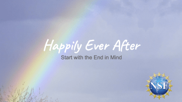 Image includes a light blue sky and clouds with a rainbow extending on the left hand slide. White text reads: "Happily Ever After" with black text beneath reading "Start with the end in mind." There is a blue circle with the letters "NSF" inside in white located in the bottom right hand corner.